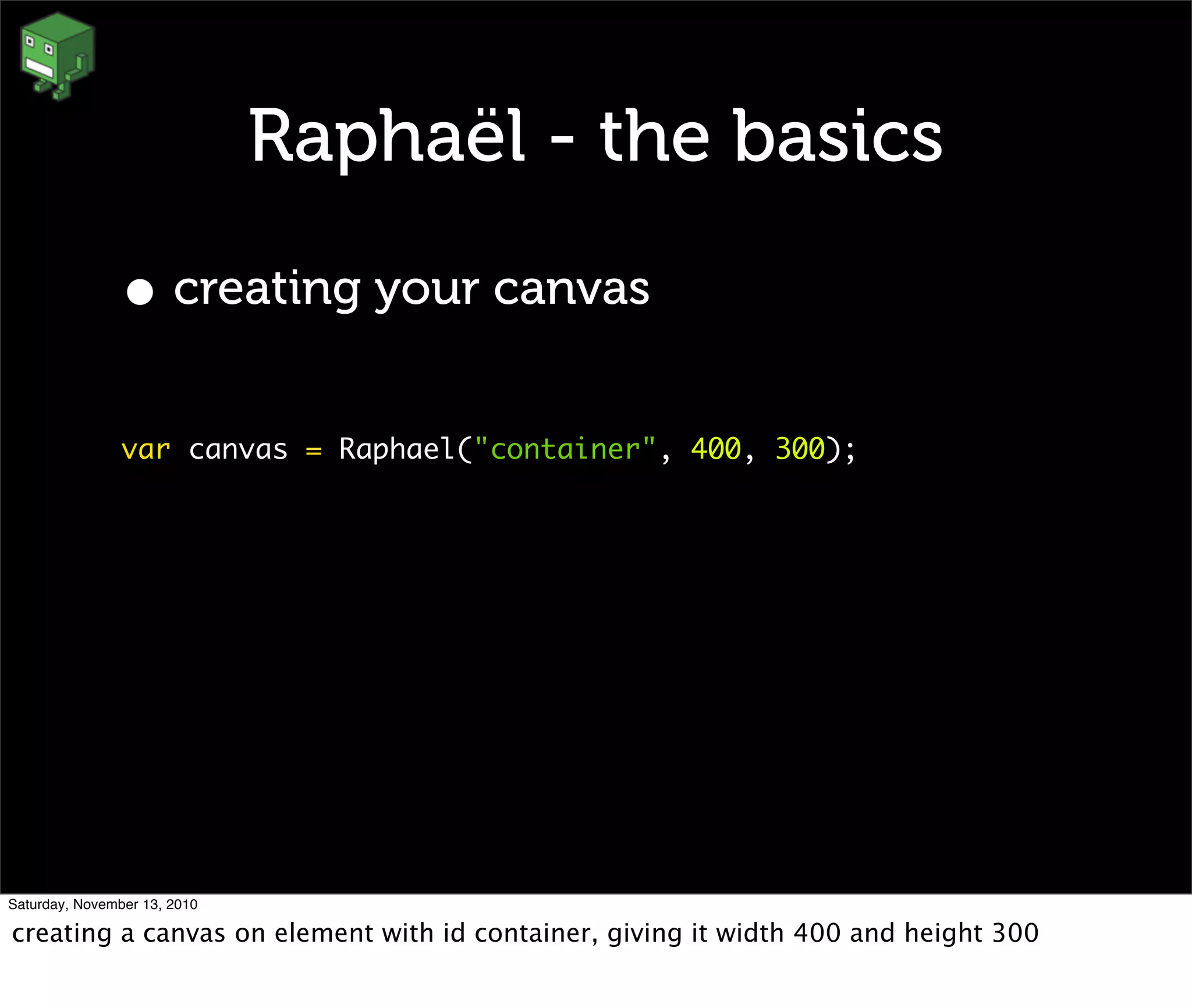 Raphaël - the basics
• creating your canvas
var canvas = Raphael("container", 400, 300);
Saturday, November 13, 2010
creating a canvas on element with id container, giving it width 400 and height 300
 