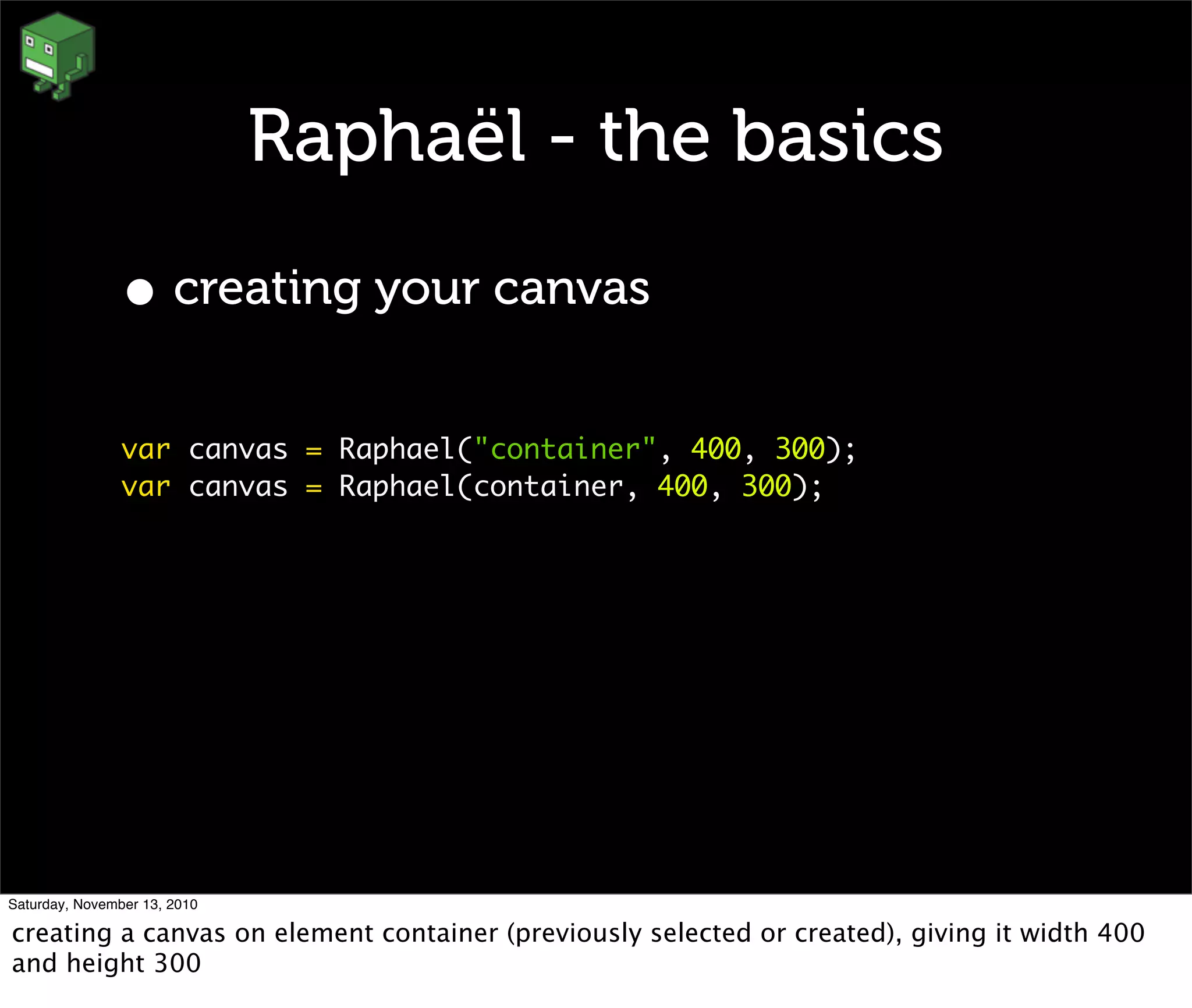 Raphaël - the basics
• creating your canvas
var canvas = Raphael("container", 400, 300);
var canvas = Raphael(container, 400, 300);
Saturday, November 13, 2010
creating a canvas on element container (previously selected or created), giving it width 400
and height 300
 
