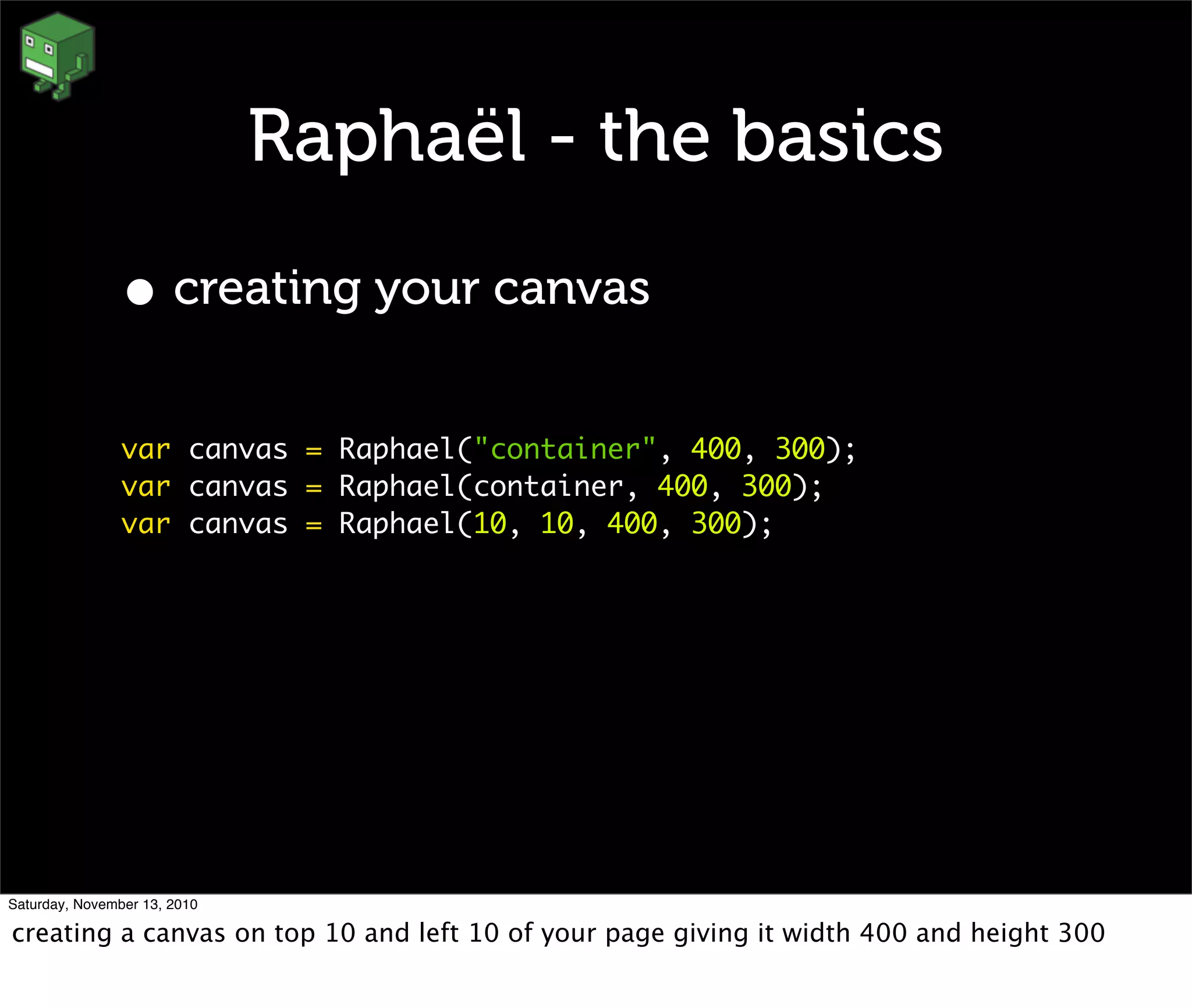 Raphaël - the basics
• creating your canvas
var canvas = Raphael("container", 400, 300);
var canvas = Raphael(container, 400, 300);
var canvas = Raphael(10, 10, 400, 300);
Saturday, November 13, 2010
creating a canvas on top 10 and left 10 of your page giving it width 400 and height 300
 