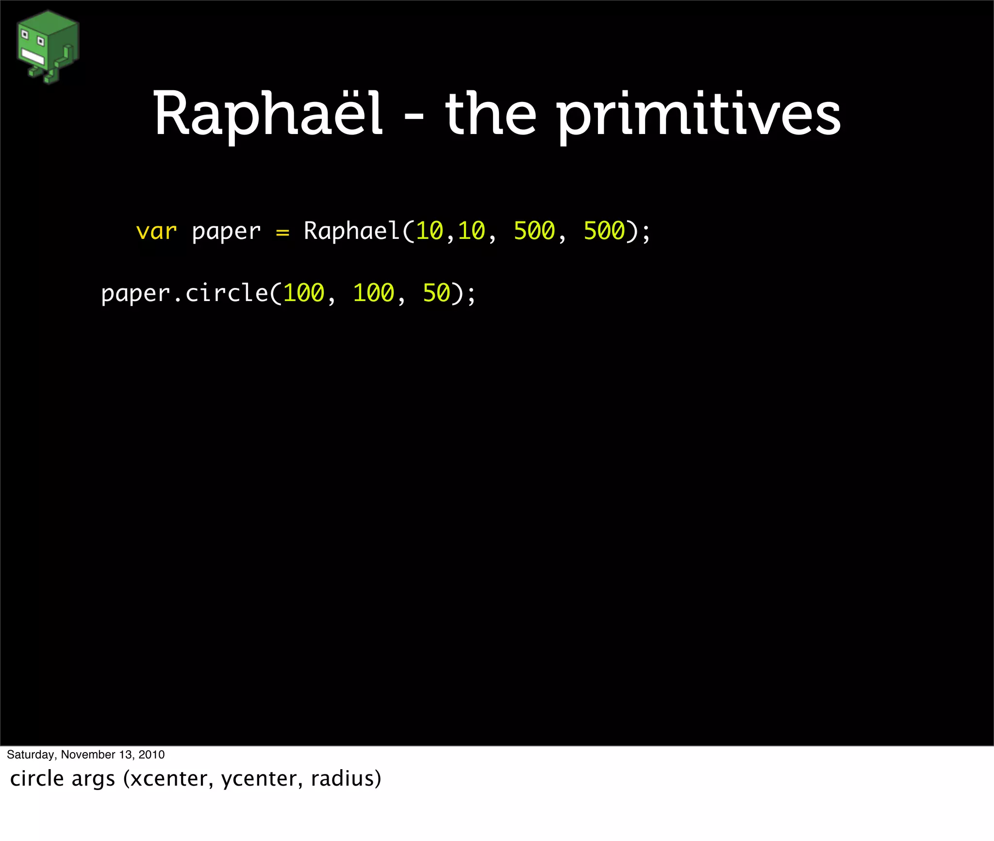 Raphaël - the primitives
var paper = Raphael(10,10, 500, 500);
paper.circle(100, 100, 50);
Saturday, November 13, 2010
circle args (xcenter, ycenter, radius)
 