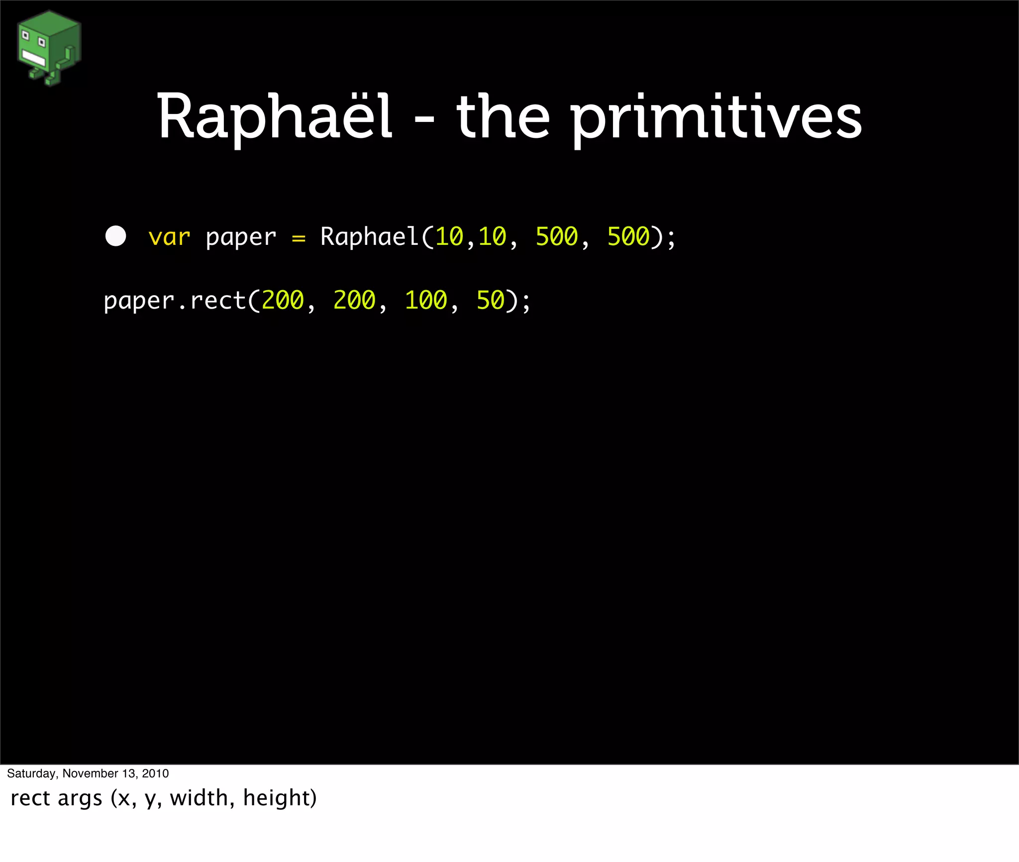 Raphaël - the primitives
• var paper = Raphael(10,10, 500, 500);
paper.rect(200, 200, 100, 50);
Saturday, November 13, 2010
rect args (x, y, width, height)
 