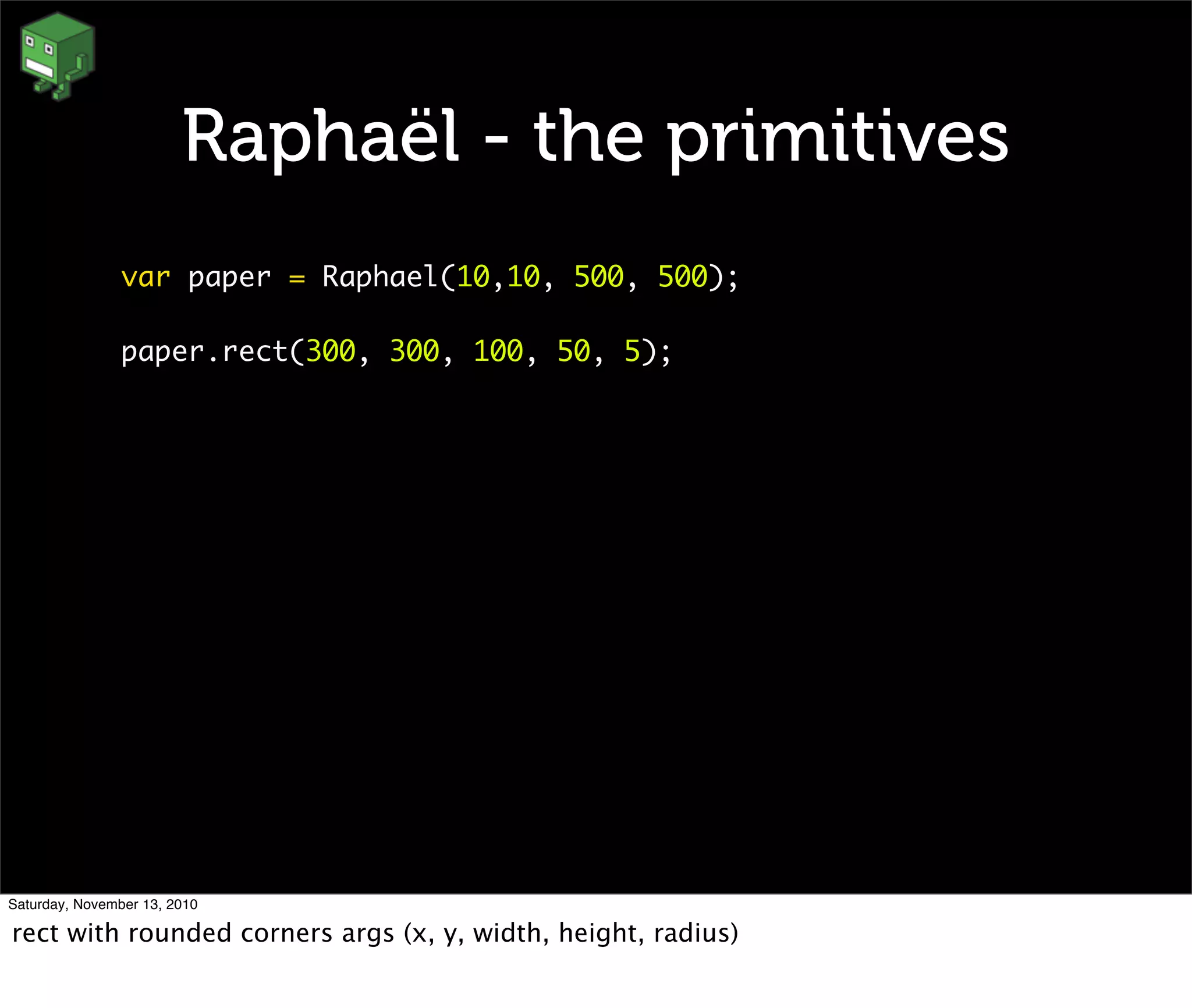 Raphaël - the primitives
var paper = Raphael(10,10, 500, 500);
paper.rect(300, 300, 100, 50, 5);
Saturday, November 13, 2010
rect with rounded corners args (x, y, width, height, radius)
 