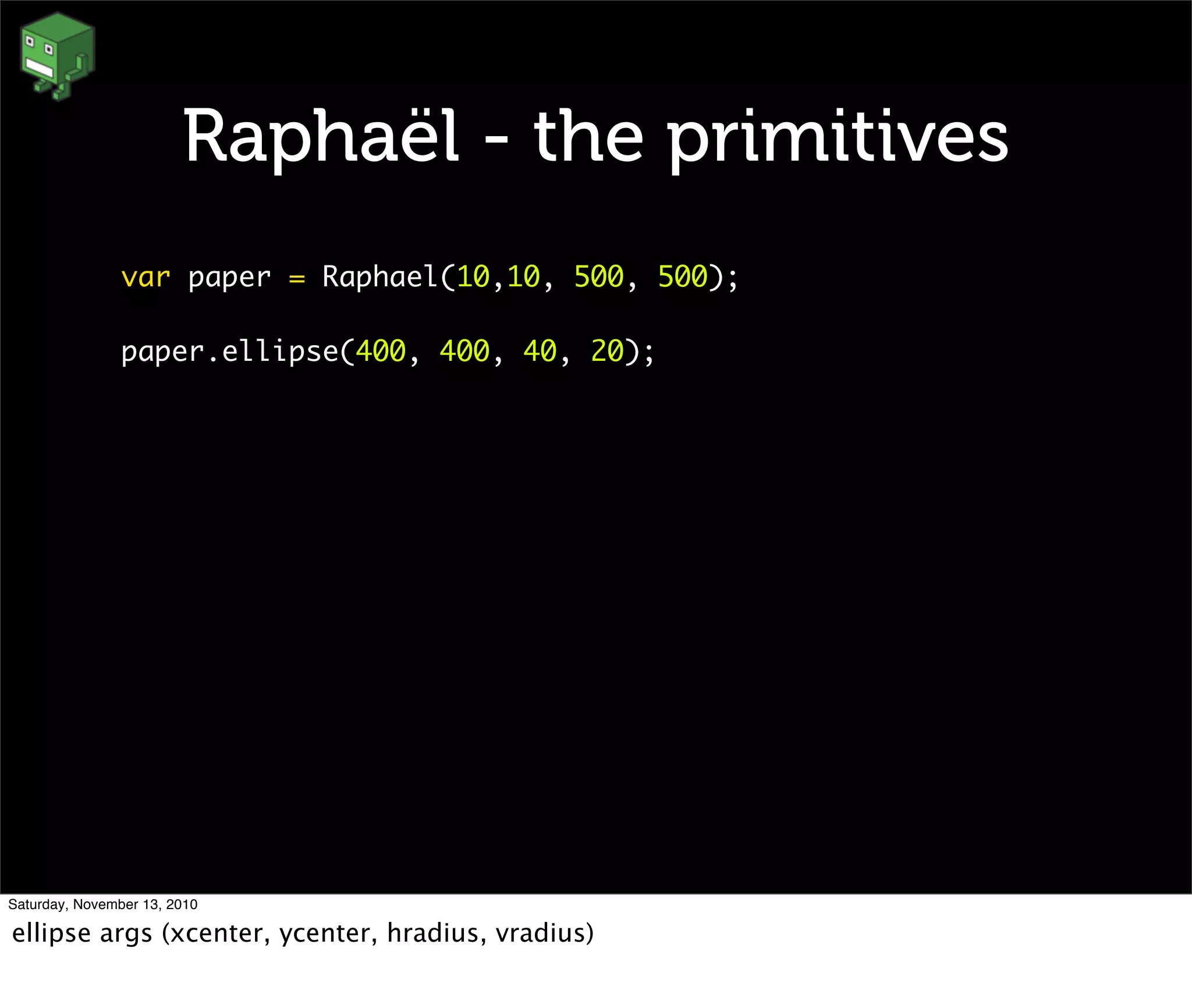 Raphaël - the primitives
var paper = Raphael(10,10, 500, 500);
paper.ellipse(400, 400, 40, 20);
Saturday, November 13, 2010
ellipse args (xcenter, ycenter, hradius, vradius)
 