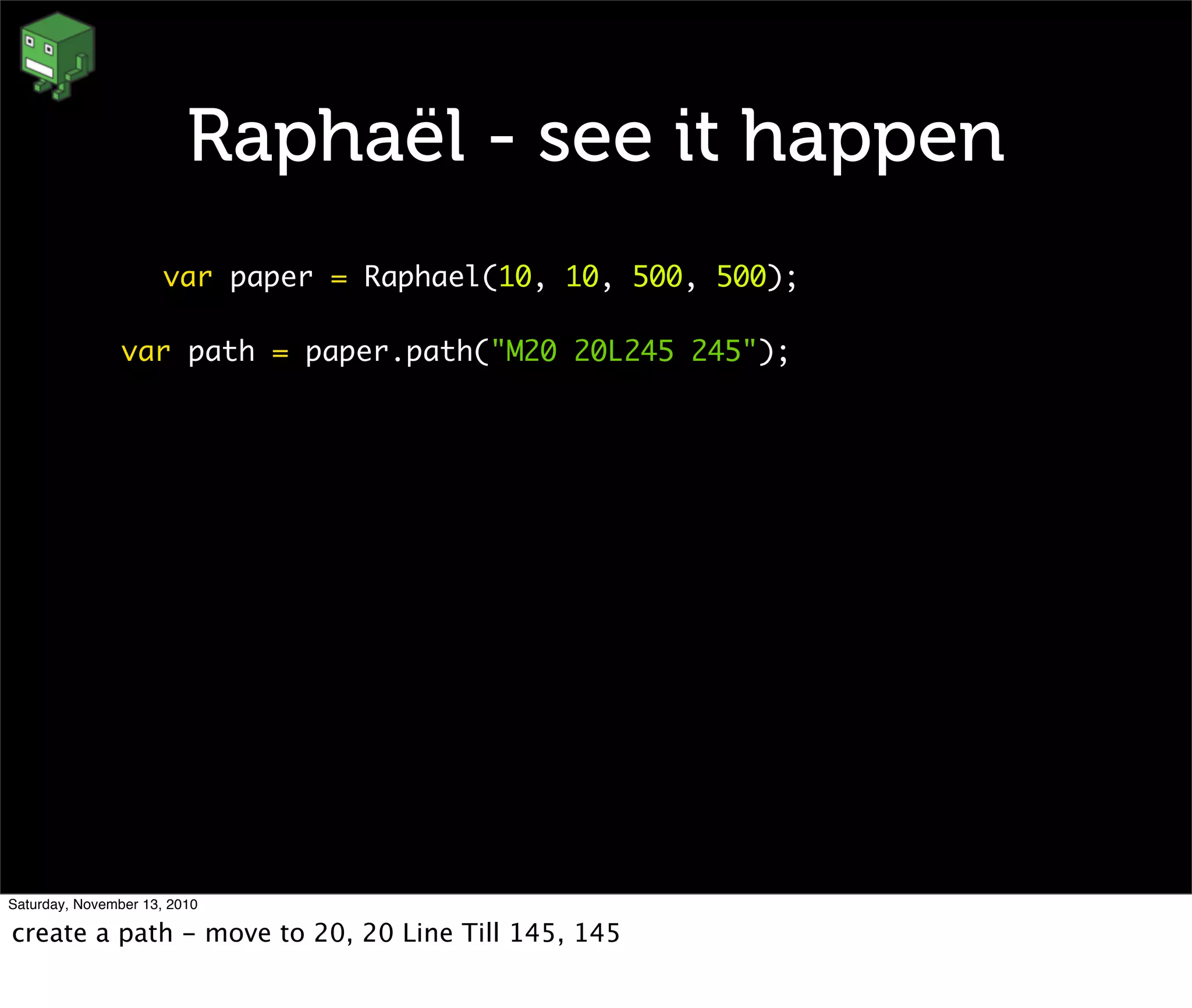 Raphaël - see it happen
var paper = Raphael(10, 10, 500, 500);
var path = paper.path("M20 20L245 245");
Saturday, November 13, 2010
create a path - move to 20, 20 Line Till 145, 145
 