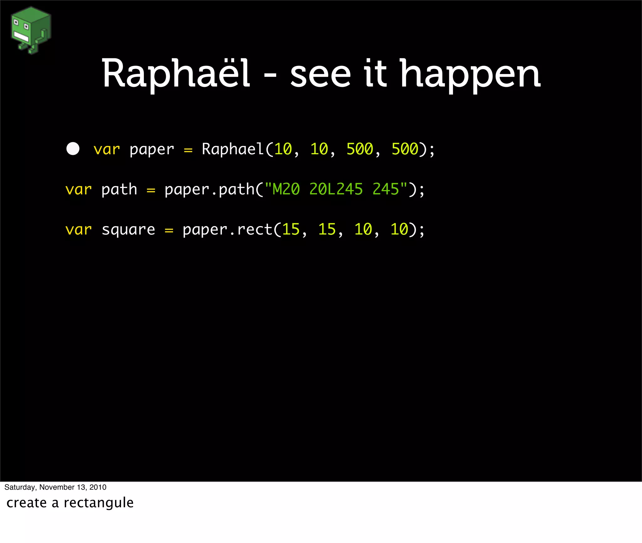 Raphaël - see it happen
• var paper = Raphael(10, 10, 500, 500);
var path = paper.path("M20 20L245 245");
var square = paper.rect(15, 15, 10, 10);
Saturday, November 13, 2010
create a rectangule
 