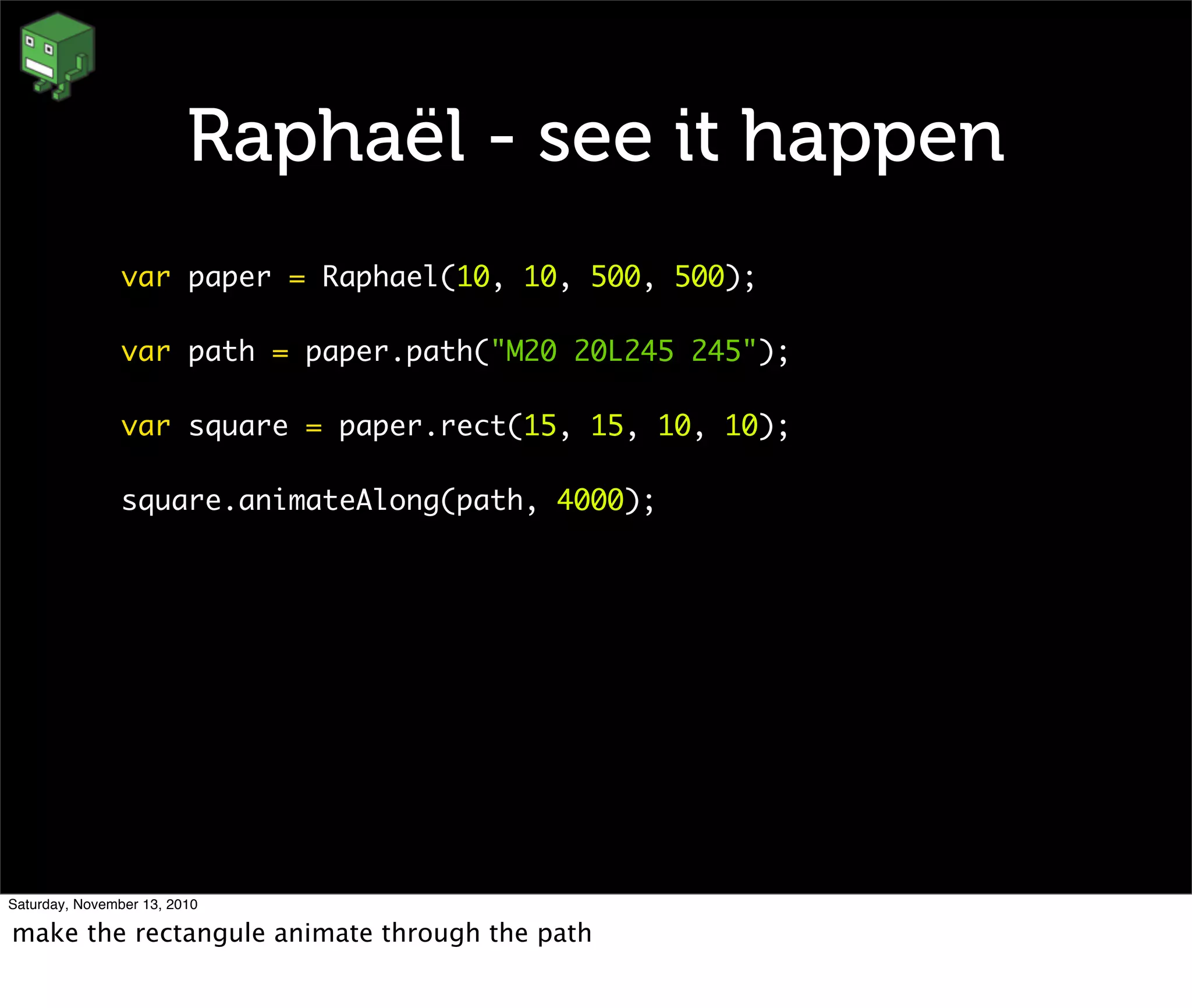 Raphaël - see it happen
var paper = Raphael(10, 10, 500, 500);
var path = paper.path("M20 20L245 245");
var square = paper.rect(15, 15, 10, 10);
square.animateAlong(path, 4000);
Saturday, November 13, 2010
make the rectangule animate through the path
 