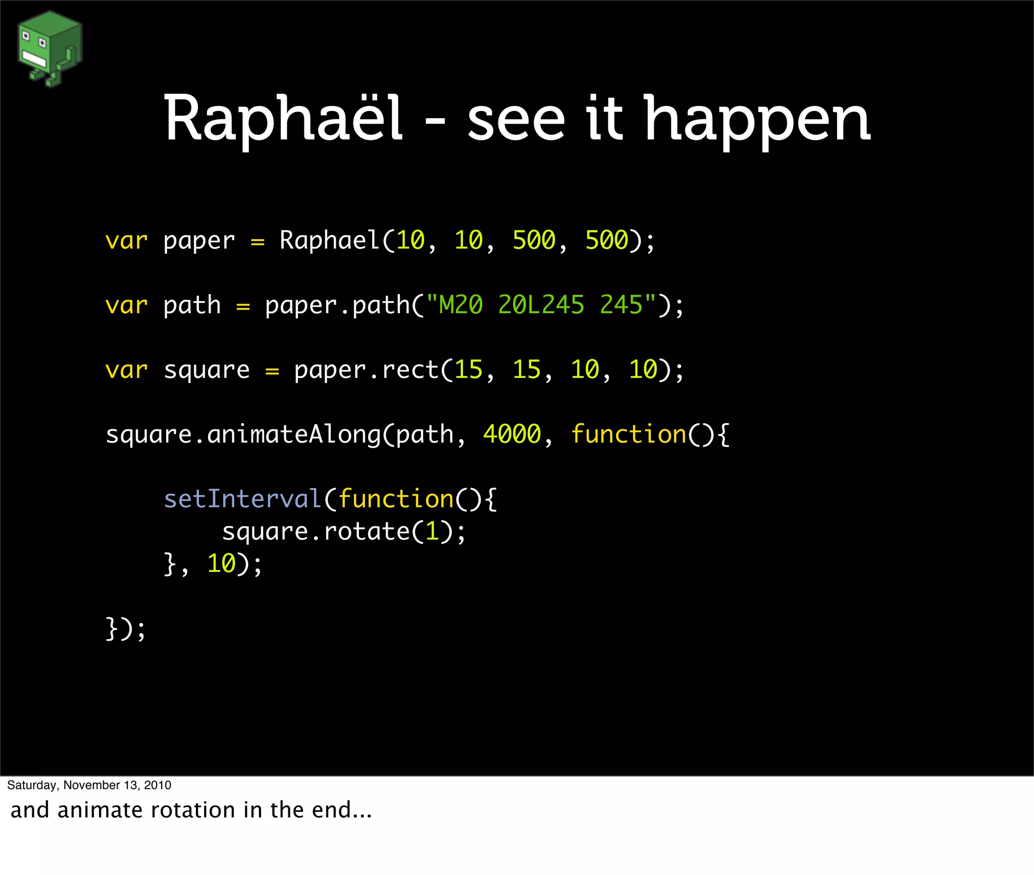 Raphaël - see it happen
var paper = Raphael(10, 10, 500, 500);
var path = paper.path("M20 20L245 245");
var square = paper.rect(15, 15, 10, 10);
square.animateAlong(path, 4000, function(){
setInterval(function(){
square.rotate(1);
}, 10);
});
Saturday, November 13, 2010
and animate rotation in the end...
 