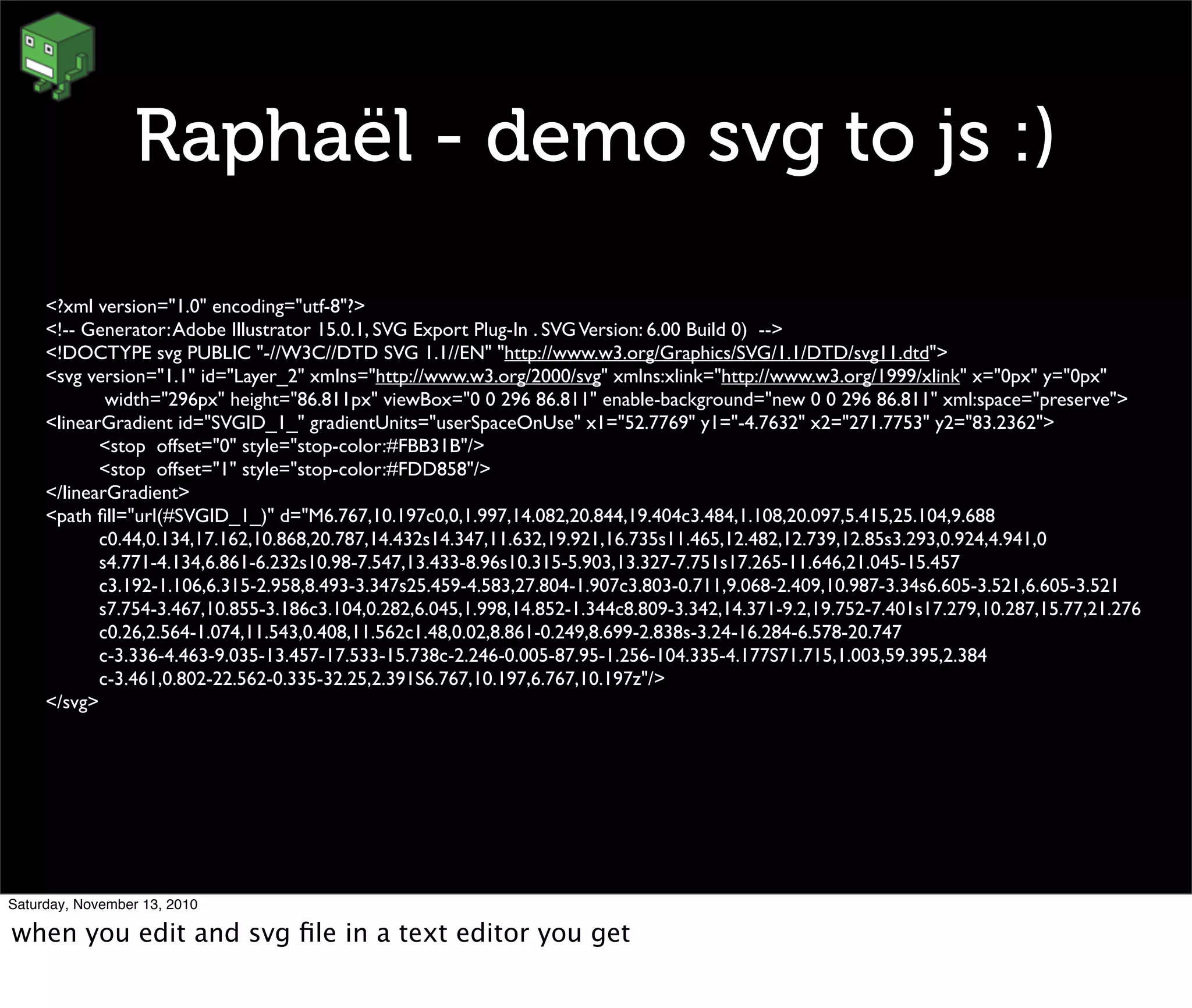 Raphaël - demo svg to js :)
<?xml version="1.0" encoding="utf-8"?>
<!-- Generator:Adobe Illustrator 15.0.1, SVG Export Plug-In . SVGVersion: 6.00 Build 0) -->
<!DOCTYPE svg PUBLIC "-//W3C//DTD SVG 1.1//EN" "http://www.w3.org/Graphics/SVG/1.1/DTD/svg11.dtd">
<svg version="1.1" id="Layer_2" xmlns="http://www.w3.org/2000/svg" xmlns:xlink="http://www.w3.org/1999/xlink" x="0px" y="0px"
	

 width="296px" height="86.811px" viewBox="0 0 296 86.811" enable-background="new 0 0 296 86.811" xml:space="preserve">
<linearGradient id="SVGID_1_" gradientUnits="userSpaceOnUse" x1="52.7769" y1="-4.7632" x2="271.7753" y2="83.2362">
	

 <stop offset="0" style="stop-color:#FBB31B"/>
	

 <stop offset="1" style="stop-color:#FDD858"/>
</linearGradient>
<path ﬁll="url(#SVGID_1_)" d="M6.767,10.197c0,0,1.997,14.082,20.844,19.404c3.484,1.108,20.097,5.415,25.104,9.688
	

 c0.44,0.134,17.162,10.868,20.787,14.432s14.347,11.632,19.921,16.735s11.465,12.482,12.739,12.85s3.293,0.924,4.941,0
	

 s4.771-4.134,6.861-6.232s10.98-7.547,13.433-8.96s10.315-5.903,13.327-7.751s17.265-11.646,21.045-15.457
	

 c3.192-1.106,6.315-2.958,8.493-3.347s25.459-4.583,27.804-1.907c3.803-0.711,9.068-2.409,10.987-3.34s6.605-3.521,6.605-3.521
	

 s7.754-3.467,10.855-3.186c3.104,0.282,6.045,1.998,14.852-1.344c8.809-3.342,14.371-9.2,19.752-7.401s17.279,10.287,15.77,21.276
	

 c0.26,2.564-1.074,11.543,0.408,11.562c1.48,0.02,8.861-0.249,8.699-2.838s-3.24-16.284-6.578-20.747
	

 c-3.336-4.463-9.035-13.457-17.533-15.738c-2.246-0.005-87.95-1.256-104.335-4.177S71.715,1.003,59.395,2.384
	

 c-3.461,0.802-22.562-0.335-32.25,2.391S6.767,10.197,6.767,10.197z"/>
</svg>
Saturday, November 13, 2010
when you edit and svg ﬁle in a text editor you get
 