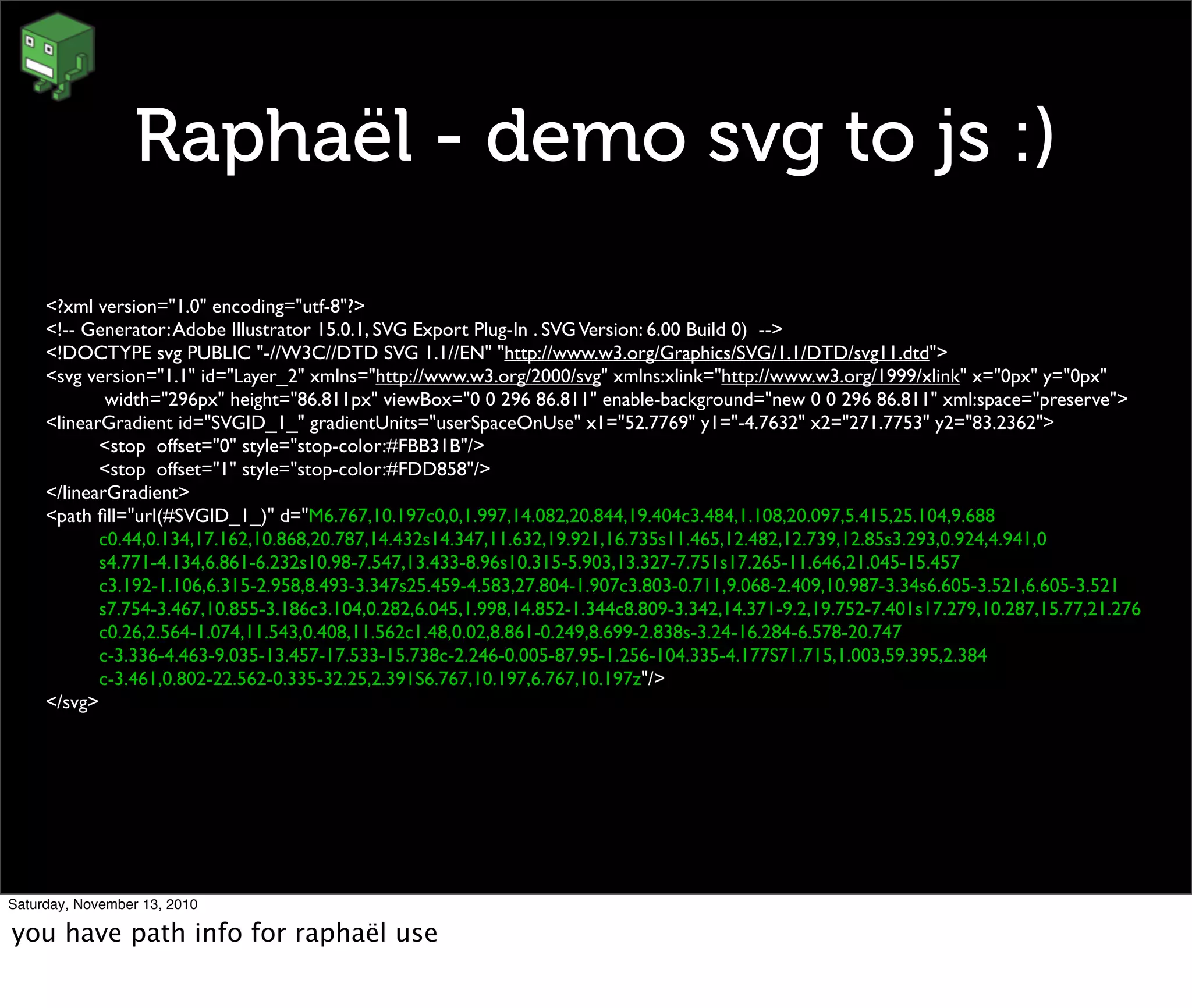 Raphaël - demo svg to js :)
<?xml version="1.0" encoding="utf-8"?>
<!-- Generator:Adobe Illustrator 15.0.1, SVG Export Plug-In . SVGVersion: 6.00 Build 0) -->
<!DOCTYPE svg PUBLIC "-//W3C//DTD SVG 1.1//EN" "http://www.w3.org/Graphics/SVG/1.1/DTD/svg11.dtd">
<svg version="1.1" id="Layer_2" xmlns="http://www.w3.org/2000/svg" xmlns:xlink="http://www.w3.org/1999/xlink" x="0px" y="0px"
	

 width="296px" height="86.811px" viewBox="0 0 296 86.811" enable-background="new 0 0 296 86.811" xml:space="preserve">
<linearGradient id="SVGID_1_" gradientUnits="userSpaceOnUse" x1="52.7769" y1="-4.7632" x2="271.7753" y2="83.2362">
	

 <stop offset="0" style="stop-color:#FBB31B"/>
	

 <stop offset="1" style="stop-color:#FDD858"/>
</linearGradient>
<path ﬁll="url(#SVGID_1_)" d="M6.767,10.197c0,0,1.997,14.082,20.844,19.404c3.484,1.108,20.097,5.415,25.104,9.688
	

 c0.44,0.134,17.162,10.868,20.787,14.432s14.347,11.632,19.921,16.735s11.465,12.482,12.739,12.85s3.293,0.924,4.941,0
	

 s4.771-4.134,6.861-6.232s10.98-7.547,13.433-8.96s10.315-5.903,13.327-7.751s17.265-11.646,21.045-15.457
	

 c3.192-1.106,6.315-2.958,8.493-3.347s25.459-4.583,27.804-1.907c3.803-0.711,9.068-2.409,10.987-3.34s6.605-3.521,6.605-3.521
	

 s7.754-3.467,10.855-3.186c3.104,0.282,6.045,1.998,14.852-1.344c8.809-3.342,14.371-9.2,19.752-7.401s17.279,10.287,15.77,21.276
	

 c0.26,2.564-1.074,11.543,0.408,11.562c1.48,0.02,8.861-0.249,8.699-2.838s-3.24-16.284-6.578-20.747
	

 c-3.336-4.463-9.035-13.457-17.533-15.738c-2.246-0.005-87.95-1.256-104.335-4.177S71.715,1.003,59.395,2.384
	

 c-3.461,0.802-22.562-0.335-32.25,2.391S6.767,10.197,6.767,10.197z"/>
</svg>
Saturday, November 13, 2010
you have path info for raphaël use
 