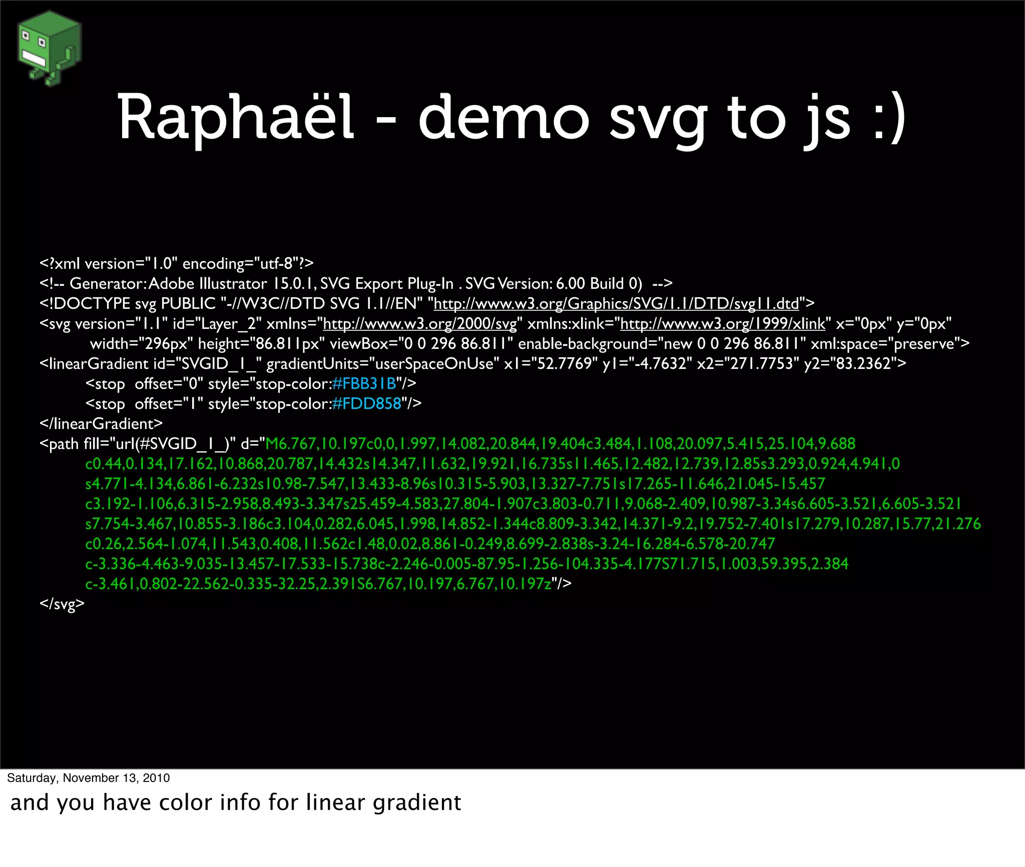 Raphaël - demo svg to js :)
<?xml version="1.0" encoding="utf-8"?>
<!-- Generator:Adobe Illustrator 15.0.1, SVG Export Plug-In . SVGVersion: 6.00 Build 0) -->
<!DOCTYPE svg PUBLIC "-//W3C//DTD SVG 1.1//EN" "http://www.w3.org/Graphics/SVG/1.1/DTD/svg11.dtd">
<svg version="1.1" id="Layer_2" xmlns="http://www.w3.org/2000/svg" xmlns:xlink="http://www.w3.org/1999/xlink" x="0px" y="0px"
	

 width="296px" height="86.811px" viewBox="0 0 296 86.811" enable-background="new 0 0 296 86.811" xml:space="preserve">
<linearGradient id="SVGID_1_" gradientUnits="userSpaceOnUse" x1="52.7769" y1="-4.7632" x2="271.7753" y2="83.2362">
	

 <stop offset="0" style="stop-color:#FBB31B"/>
	

 <stop offset="1" style="stop-color:#FDD858"/>
</linearGradient>
<path ﬁll="url(#SVGID_1_)" d="M6.767,10.197c0,0,1.997,14.082,20.844,19.404c3.484,1.108,20.097,5.415,25.104,9.688
	

 c0.44,0.134,17.162,10.868,20.787,14.432s14.347,11.632,19.921,16.735s11.465,12.482,12.739,12.85s3.293,0.924,4.941,0
	

 s4.771-4.134,6.861-6.232s10.98-7.547,13.433-8.96s10.315-5.903,13.327-7.751s17.265-11.646,21.045-15.457
	

 c3.192-1.106,6.315-2.958,8.493-3.347s25.459-4.583,27.804-1.907c3.803-0.711,9.068-2.409,10.987-3.34s6.605-3.521,6.605-3.521
	

 s7.754-3.467,10.855-3.186c3.104,0.282,6.045,1.998,14.852-1.344c8.809-3.342,14.371-9.2,19.752-7.401s17.279,10.287,15.77,21.276
	

 c0.26,2.564-1.074,11.543,0.408,11.562c1.48,0.02,8.861-0.249,8.699-2.838s-3.24-16.284-6.578-20.747
	

 c-3.336-4.463-9.035-13.457-17.533-15.738c-2.246-0.005-87.95-1.256-104.335-4.177S71.715,1.003,59.395,2.384
	

 c-3.461,0.802-22.562-0.335-32.25,2.391S6.767,10.197,6.767,10.197z"/>
</svg>
Saturday, November 13, 2010
and you have color info for linear gradient
 