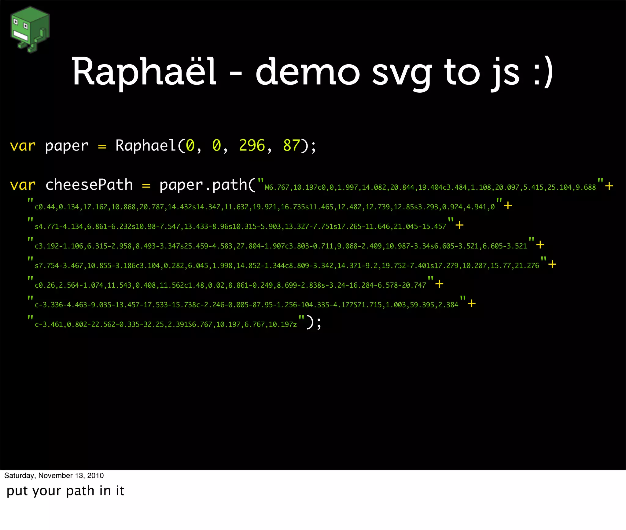 Raphaël - demo svg to js :)
var paper = Raphael(0, 0, 296, 87);
var cheesePath = paper.path("M6.767,10.197c0,0,1.997,14.082,20.844,19.404c3.484,1.108,20.097,5.415,25.104,9.688"+
"c0.44,0.134,17.162,10.868,20.787,14.432s14.347,11.632,19.921,16.735s11.465,12.482,12.739,12.85s3.293,0.924,4.941,0"+
"s4.771-4.134,6.861-6.232s10.98-7.547,13.433-8.96s10.315-5.903,13.327-7.751s17.265-11.646,21.045-15.457"+
"c3.192-1.106,6.315-2.958,8.493-3.347s25.459-4.583,27.804-1.907c3.803-0.711,9.068-2.409,10.987-3.34s6.605-3.521,6.605-3.521"+
"s7.754-3.467,10.855-3.186c3.104,0.282,6.045,1.998,14.852-1.344c8.809-3.342,14.371-9.2,19.752-7.401s17.279,10.287,15.77,21.276"+
"c0.26,2.564-1.074,11.543,0.408,11.562c1.48,0.02,8.861-0.249,8.699-2.838s-3.24-16.284-6.578-20.747"+
"c-3.336-4.463-9.035-13.457-17.533-15.738c-2.246-0.005-87.95-1.256-104.335-4.177S71.715,1.003,59.395,2.384"+
"c-3.461,0.802-22.562-0.335-32.25,2.391S6.767,10.197,6.767,10.197z");
Saturday, November 13, 2010
put your path in it
 