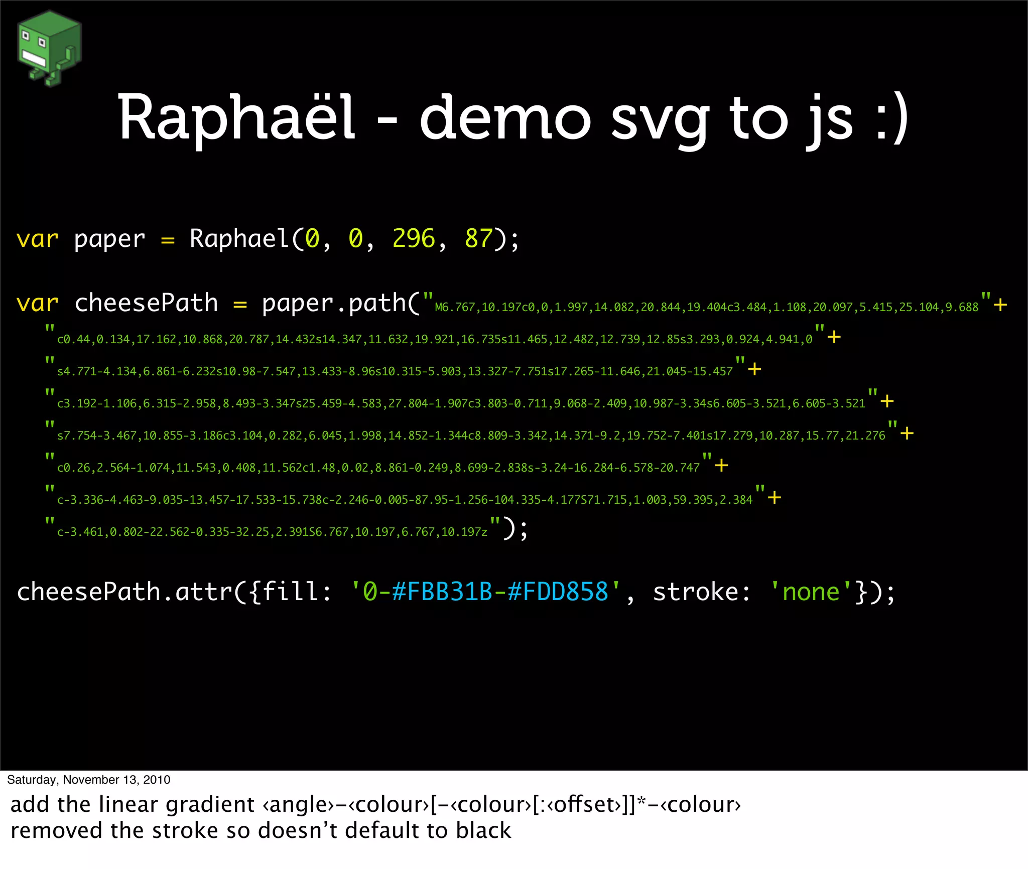 Raphaël - demo svg to js :)
var paper = Raphael(0, 0, 296, 87);
var cheesePath = paper.path("M6.767,10.197c0,0,1.997,14.082,20.844,19.404c3.484,1.108,20.097,5.415,25.104,9.688"+
"c0.44,0.134,17.162,10.868,20.787,14.432s14.347,11.632,19.921,16.735s11.465,12.482,12.739,12.85s3.293,0.924,4.941,0"+
"s4.771-4.134,6.861-6.232s10.98-7.547,13.433-8.96s10.315-5.903,13.327-7.751s17.265-11.646,21.045-15.457"+
"c3.192-1.106,6.315-2.958,8.493-3.347s25.459-4.583,27.804-1.907c3.803-0.711,9.068-2.409,10.987-3.34s6.605-3.521,6.605-3.521"+
"s7.754-3.467,10.855-3.186c3.104,0.282,6.045,1.998,14.852-1.344c8.809-3.342,14.371-9.2,19.752-7.401s17.279,10.287,15.77,21.276"+
"c0.26,2.564-1.074,11.543,0.408,11.562c1.48,0.02,8.861-0.249,8.699-2.838s-3.24-16.284-6.578-20.747"+
"c-3.336-4.463-9.035-13.457-17.533-15.738c-2.246-0.005-87.95-1.256-104.335-4.177S71.715,1.003,59.395,2.384"+
"c-3.461,0.802-22.562-0.335-32.25,2.391S6.767,10.197,6.767,10.197z");
cheesePath.attr({fill: '0-#FBB31B-#FDD858', stroke: 'none'});
Saturday, November 13, 2010
add the linear gradient ‹angle›-‹colour›[-‹colour›[:‹offset›]]*-‹colour›
removed the stroke so doesn’t default to black
 