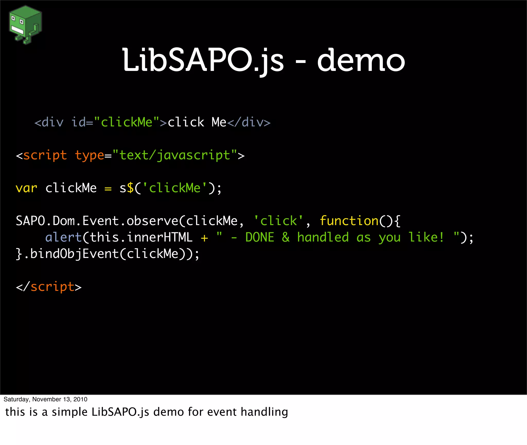 LibSAPO.js - demo
<div id="clickMe">click Me</div>
<script type="text/javascript">
var clickMe = s$('clickMe');
SAPO.Dom.Event.observe(clickMe, 'click', function(){
alert(this.innerHTML + " - DONE & handled as you like! ");
}.bindObjEvent(clickMe));
</script>
Saturday, November 13, 2010
this is a simple LibSAPO.js demo for event handling
 