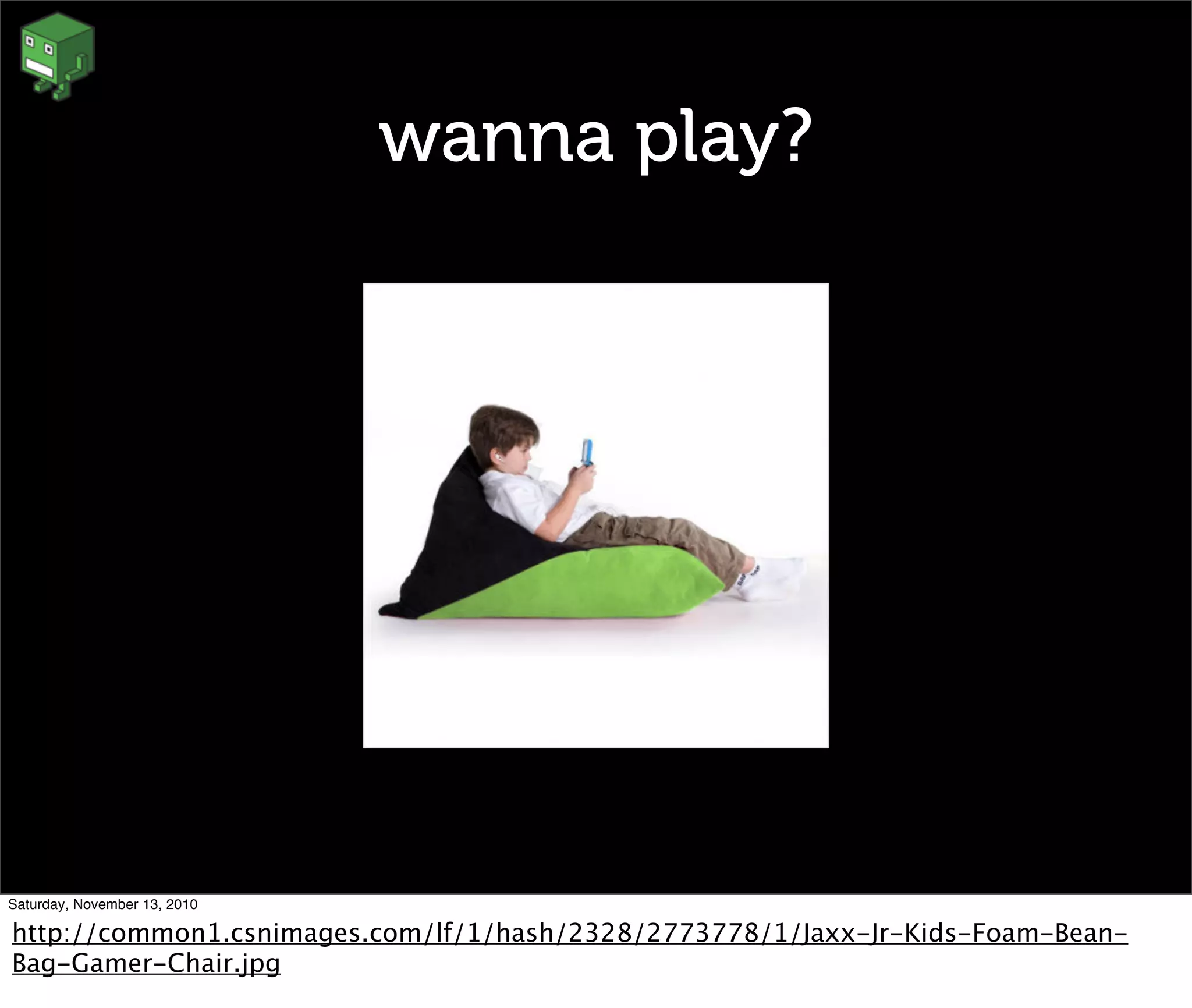 wanna play?
Saturday, November 13, 2010
http://common1.csnimages.com/lf/1/hash/2328/2773778/1/Jaxx-Jr-Kids-Foam-Bean-
Bag-Gamer-Chair.jpg
 