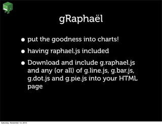 gRaphaël
• put the goodness into charts!
• having raphael.js included
• Download and include g.raphael.js
and any (or all) of g.line.js, g.bar.js,
g.dot.js and g.pie.js into your HTML
page
Saturday, November 13, 2010
 