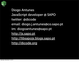 Diogo Antunes
JavaScript developer @ SAPO
twitter: @dicode
email: diogo.j.antunes@co.sapo.pt
im: diogoantunes@sapo.pt
http://js.sapo.pt
http://libsapojs.blogs.sapo.pt
http://dicode.org
Saturday, November 13, 2010
 