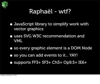 Raphaël - wtf?
• JavaScript library to simplify work with
vector graphics
• uses SVG W3C recommendation and
VML
• so every graphic element is a DOM Node
• so you can add events to it... YAY!
• supports FF3+ SF3+ Ch5+ Op9.5+ IE6+
Saturday, November 13, 2010
 