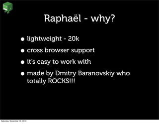 Raphaël - why?
• lightweight - 20k
• cross browser support
• it’s easy to work with
• made by Dmitry Baranovskiy who
totally ROCKS!!!
Saturday, November 13, 2010
 