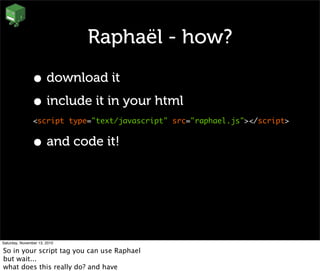 Raphaël - how?
• download it
• include it in your html
<script type="text/javascript" src="raphael.js"></script>
• and code it!
Saturday, November 13, 2010
So in your script tag you can use Raphael
but wait...
what does this really do? and have
 
