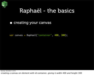 Raphaël - the basics
• creating your canvas
var canvas = Raphael("container", 400, 300);
Saturday, November 13, 2010
creating a canvas on element with id container, giving it width 400 and height 300
 