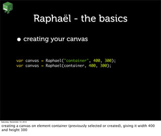 Raphaël - the basics
• creating your canvas
var canvas = Raphael("container", 400, 300);
var canvas = Raphael(container, 400, 300);
Saturday, November 13, 2010
creating a canvas on element container (previously selected or created), giving it width 400
and height 300
 