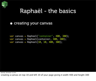 Raphaël - the basics
• creating your canvas
var canvas = Raphael("container", 400, 300);
var canvas = Raphael(container, 400, 300);
var canvas = Raphael(10, 10, 400, 300);
Saturday, November 13, 2010
creating a canvas on top 10 and left 10 of your page giving it width 400 and height 300
 