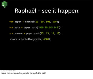 Raphaël - see it happen
var paper = Raphael(10, 10, 500, 500);
var path = paper.path("M20 20L245 245");
var square = paper.rect(15, 15, 10, 10);
square.animateAlong(path, 4000);
Saturday, November 13, 2010
make the rectangule animate through the path
 
