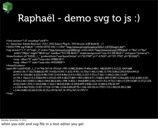 Raphaël - demo svg to js :)
<?xml version="1.0" encoding="utf-8"?>
<!-- Generator:Adobe Illustrator 15.0.1, SVG Export Plug-In . SVGVersion: 6.00 Build 0) -->
<!DOCTYPE svg PUBLIC "-//W3C//DTD SVG 1.1//EN" "http://www.w3.org/Graphics/SVG/1.1/DTD/svg11.dtd">
<svg version="1.1" id="Layer_2" xmlns="http://www.w3.org/2000/svg" xmlns:xlink="http://www.w3.org/1999/xlink" x="0px" y="0px"
	

 width="296px" height="86.811px" viewBox="0 0 296 86.811" enable-background="new 0 0 296 86.811" xml:space="preserve">
<linearGradient id="SVGID_1_" gradientUnits="userSpaceOnUse" x1="52.7769" y1="-4.7632" x2="271.7753" y2="83.2362">
	

 <stop offset="0" style="stop-color:#FBB31B"/>
	

 <stop offset="1" style="stop-color:#FDD858"/>
</linearGradient>
<path ﬁll="url(#SVGID_1_)" d="M6.767,10.197c0,0,1.997,14.082,20.844,19.404c3.484,1.108,20.097,5.415,25.104,9.688
	

 c0.44,0.134,17.162,10.868,20.787,14.432s14.347,11.632,19.921,16.735s11.465,12.482,12.739,12.85s3.293,0.924,4.941,0
	

 s4.771-4.134,6.861-6.232s10.98-7.547,13.433-8.96s10.315-5.903,13.327-7.751s17.265-11.646,21.045-15.457
	

 c3.192-1.106,6.315-2.958,8.493-3.347s25.459-4.583,27.804-1.907c3.803-0.711,9.068-2.409,10.987-3.34s6.605-3.521,6.605-3.521
	

 s7.754-3.467,10.855-3.186c3.104,0.282,6.045,1.998,14.852-1.344c8.809-3.342,14.371-9.2,19.752-7.401s17.279,10.287,15.77,21.276
	

 c0.26,2.564-1.074,11.543,0.408,11.562c1.48,0.02,8.861-0.249,8.699-2.838s-3.24-16.284-6.578-20.747
	

 c-3.336-4.463-9.035-13.457-17.533-15.738c-2.246-0.005-87.95-1.256-104.335-4.177S71.715,1.003,59.395,2.384
	

 c-3.461,0.802-22.562-0.335-32.25,2.391S6.767,10.197,6.767,10.197z"/>
</svg>
Saturday, November 13, 2010
when you edit and svg ﬁle in a text editor you get
 