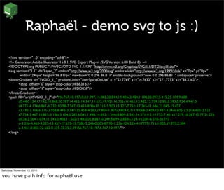 Raphaël - demo svg to js :)
<?xml version="1.0" encoding="utf-8"?>
<!-- Generator:Adobe Illustrator 15.0.1, SVG Export Plug-In . SVGVersion: 6.00 Build 0) -->
<!DOCTYPE svg PUBLIC "-//W3C//DTD SVG 1.1//EN" "http://www.w3.org/Graphics/SVG/1.1/DTD/svg11.dtd">
<svg version="1.1" id="Layer_2" xmlns="http://www.w3.org/2000/svg" xmlns:xlink="http://www.w3.org/1999/xlink" x="0px" y="0px"
	

 width="296px" height="86.811px" viewBox="0 0 296 86.811" enable-background="new 0 0 296 86.811" xml:space="preserve">
<linearGradient id="SVGID_1_" gradientUnits="userSpaceOnUse" x1="52.7769" y1="-4.7632" x2="271.7753" y2="83.2362">
	

 <stop offset="0" style="stop-color:#FBB31B"/>
	

 <stop offset="1" style="stop-color:#FDD858"/>
</linearGradient>
<path ﬁll="url(#SVGID_1_)" d="M6.767,10.197c0,0,1.997,14.082,20.844,19.404c3.484,1.108,20.097,5.415,25.104,9.688
	

 c0.44,0.134,17.162,10.868,20.787,14.432s14.347,11.632,19.921,16.735s11.465,12.482,12.739,12.85s3.293,0.924,4.941,0
	

 s4.771-4.134,6.861-6.232s10.98-7.547,13.433-8.96s10.315-5.903,13.327-7.751s17.265-11.646,21.045-15.457
	

 c3.192-1.106,6.315-2.958,8.493-3.347s25.459-4.583,27.804-1.907c3.803-0.711,9.068-2.409,10.987-3.34s6.605-3.521,6.605-3.521
	

 s7.754-3.467,10.855-3.186c3.104,0.282,6.045,1.998,14.852-1.344c8.809-3.342,14.371-9.2,19.752-7.401s17.279,10.287,15.77,21.276
	

 c0.26,2.564-1.074,11.543,0.408,11.562c1.48,0.02,8.861-0.249,8.699-2.838s-3.24-16.284-6.578-20.747
	

 c-3.336-4.463-9.035-13.457-17.533-15.738c-2.246-0.005-87.95-1.256-104.335-4.177S71.715,1.003,59.395,2.384
	

 c-3.461,0.802-22.562-0.335-32.25,2.391S6.767,10.197,6.767,10.197z"/>
</svg>
Saturday, November 13, 2010
you have path info for raphaël use
 