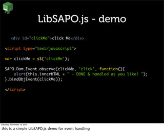 LibSAPO.js - demo
<div id="clickMe">click Me</div>
<script type="text/javascript">
var clickMe = s$('clickMe');
SAPO.Dom.Event.observe(clickMe, 'click', function(){
alert(this.innerHTML + " - DONE & handled as you like! ");
}.bindObjEvent(clickMe));
</script>
Saturday, November 13, 2010
this is a simple LibSAPO.js demo for event handling
 
