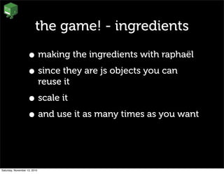 the game! - ingredients
• making the ingredients with raphaël
• since they are js objects you can
reuse it
• scale it
• and use it as many times as you want
Saturday, November 13, 2010
 