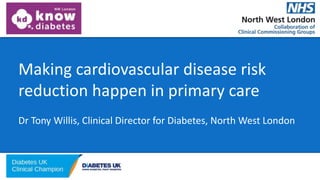 Making cardiovascular disease risk
reduction happen in primary care
Dr Tony Willis, Clinical Director for Diabetes, North West London
 