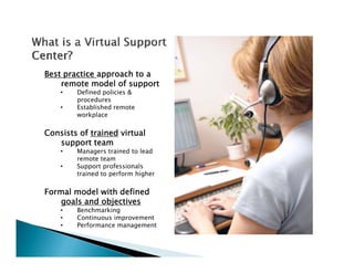 Best practice approach to a
    remote model of support
    •   Defined policies &
        procedures
    •   Established remote
        workplace

Consists of trained virtual
   support team
    •   Managers trained to lead
              g
        remote team
    •   Support professionals
        trained to perform higher

Formal model with defined
    goals and objectives
    •   Benchmarking
    •   Continuous improvement
    •   Performance management
           f
 