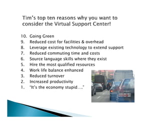 10.   Going Green
9.    Reduced cost for facilities & overhead
8.    Leverage existing technology to extend support
7.    Reduced commuting time and costs
6.    Source language skills where they exist
5.    Hire the most qualified resources
4.
4     Work life balance enhanced
3.    Reduced turnover
2.    Increased productivity
1.    “It’s the economy stupid….”
 