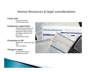 Human Resources & legal considerations

Career path
    •   Job opportunities
    •   Career progression

Employment agreements
    •   Polices and procedures in
        a Virtual Support Center
    •   Workplace requirements
                    requirements,
        including ergonomics &
        site visits
    •   Background checks

Connection to HR
    •   Remaining “connected with
        HR”
    •   Virtual visibility

Change in status
    •   Termination process
    •   Recapture process
 