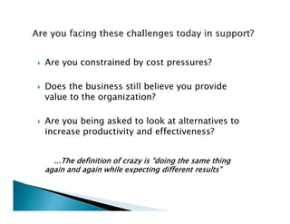 Are you constrained by cost pressures?

Does the business still believe you provide
value to the organization?

Are you being asked to look at alternatives to
increase productivity and effectiveness?


  ...The definition of crazy is “doing the same thing
again and again while expecting different results”
 