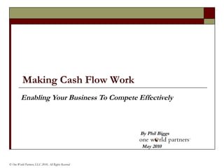 Enabling Your Business To Compete Effectively By Phil Biggs © One World Partners, LLC 2010, All Rights Reserved   May 2010 Making Cash Flow Work   