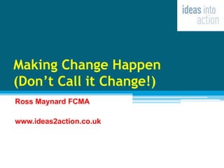 Making Change Happen
(Don’t Call it Change!)
Ross Maynard FCMA
www.ideas2action.co.uk
 
