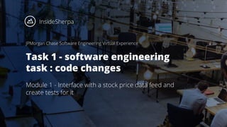 JPMorgan Chase Software Engineering Virtual Experience
Task 1 - software engineering
task : code changes
Module 1 - Interface with a stock price data feed and
create tests for it
 