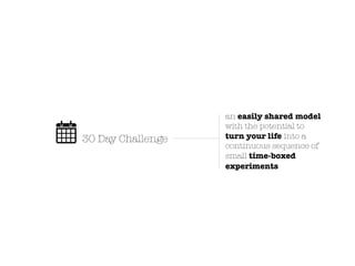 an easily shared model
                   with the potential to
30 Day Challenge   turn your life into a
                   continuous sequence of
                   small time-boxed
                   experiments
 