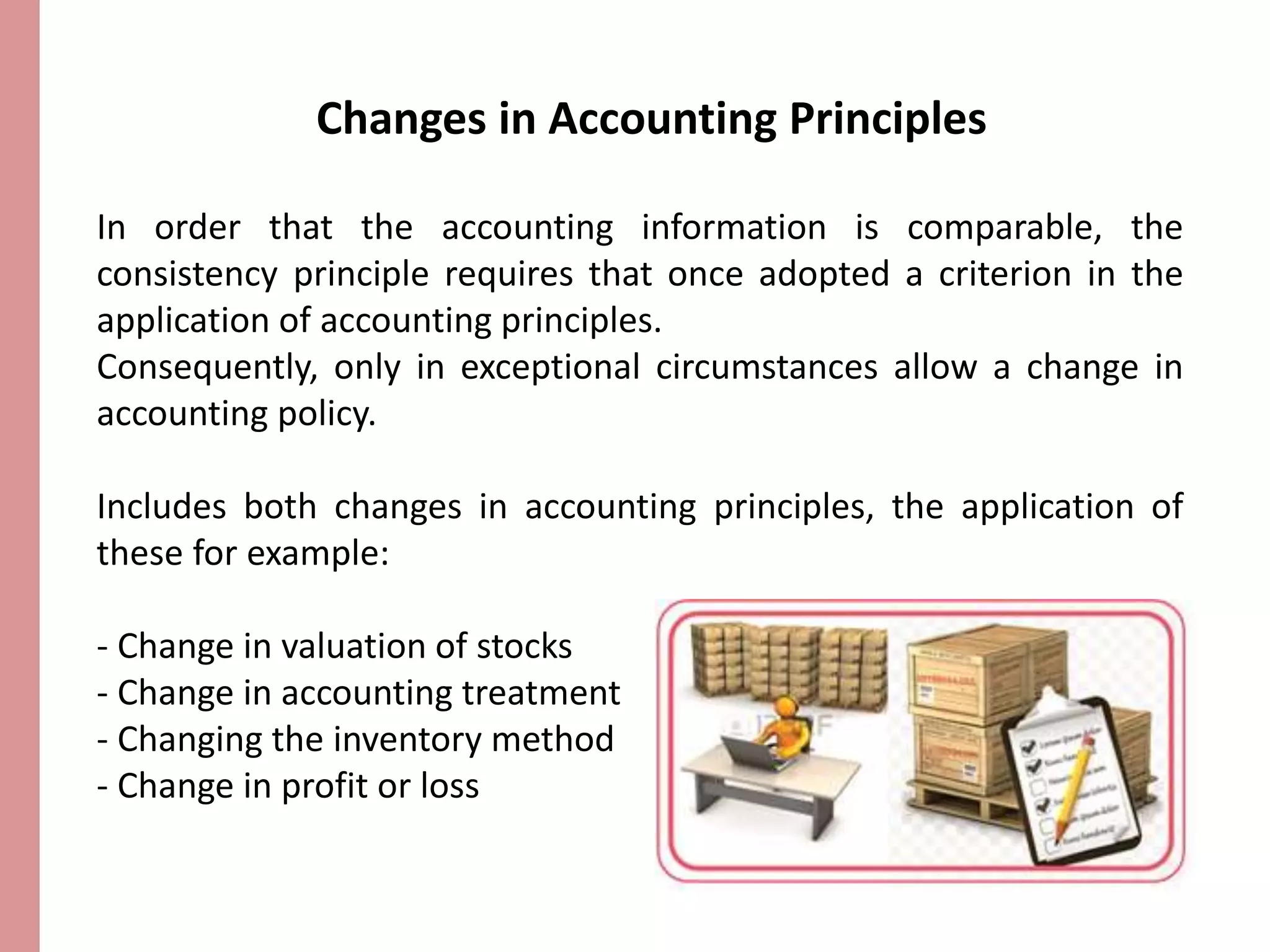 Changes in Accounting Principles 
In order that the accounting information is comparable, the 
consistency principle requires that once adopted a criterion in the 
application of accounting principles. 
Consequently, only in exceptional circumstances allow a change in 
accounting policy. 
Includes both changes in accounting principles, the application of 
these for example: 
- Change in valuation of stocks 
- Change in accounting treatment 
- Changing the inventory method 
- Change in profit or loss 
 