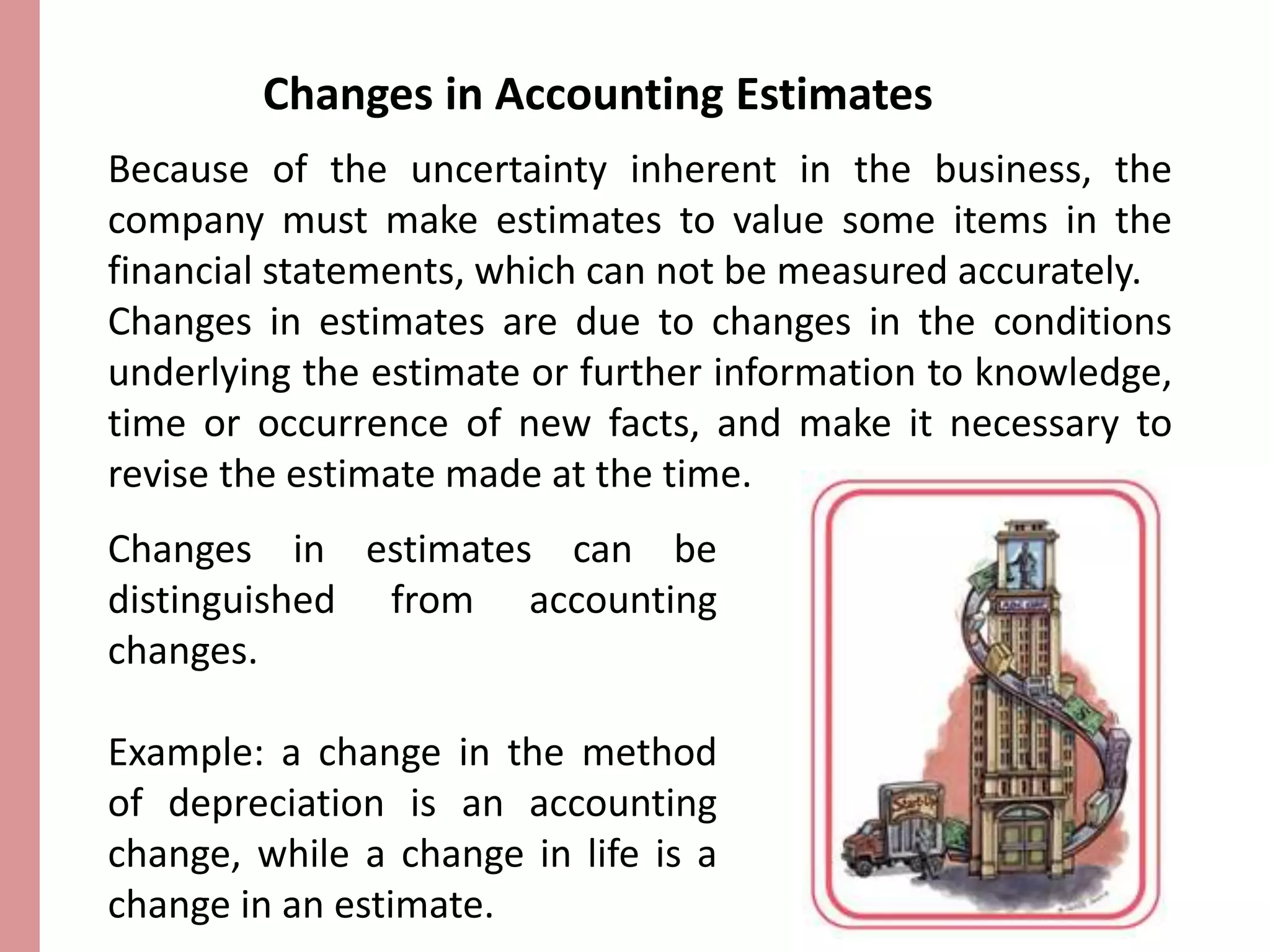 Changes in Accounting Estimates 
Because of the uncertainty inherent in the business, the 
company must make estimates to value some items in the 
financial statements, which can not be measured accurately. 
Changes in estimates are due to changes in the conditions 
underlying the estimate or further information to knowledge, 
time or occurrence of new facts, and make it necessary to 
revise the estimate made at the time. 
Changes in estimates can be 
distinguished from accounting 
changes. 
Example: a change in the method 
of depreciation is an accounting 
change, while a change in life is a 
change in an estimate. 
 