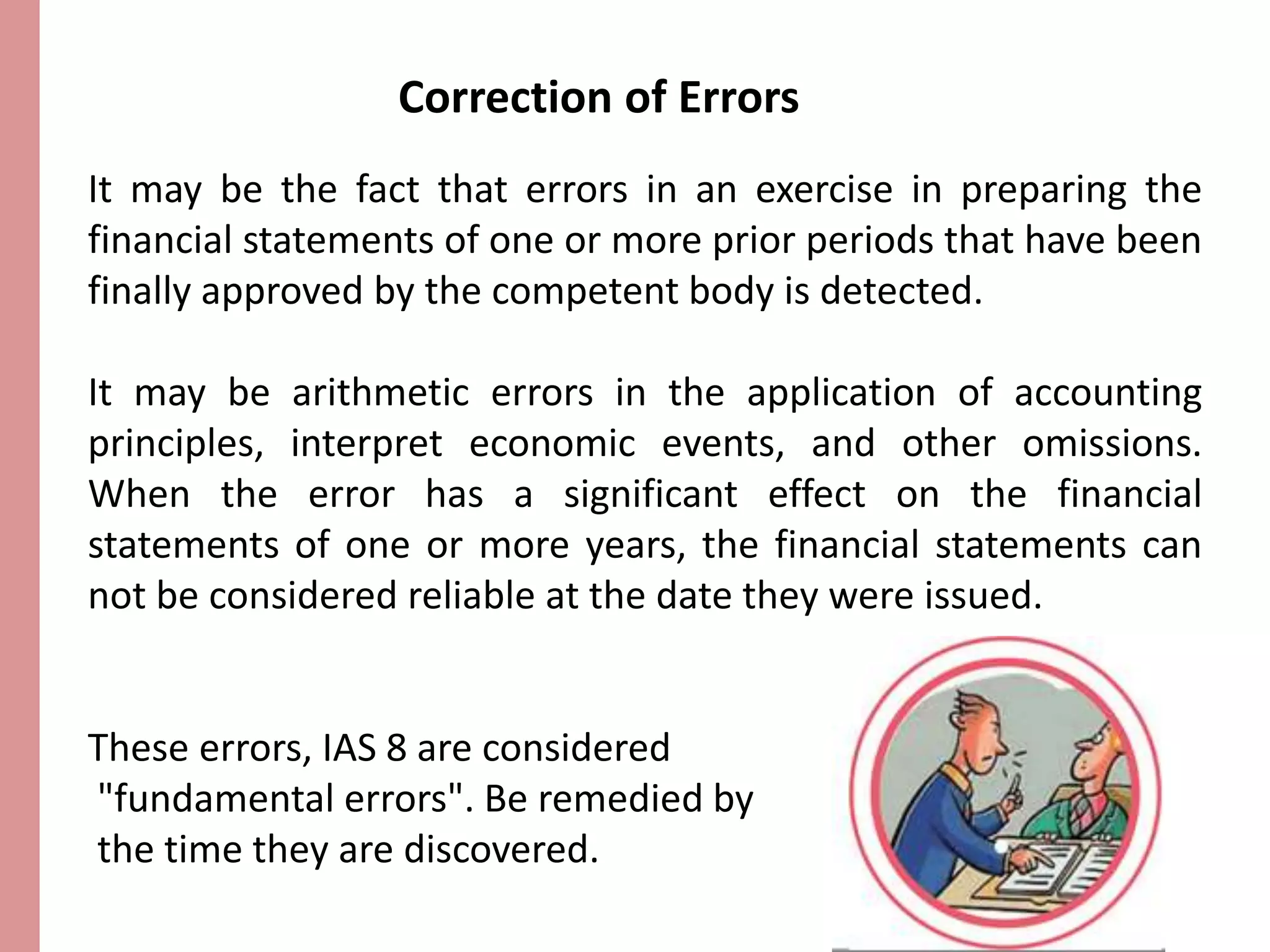 Correction of Errors 
It may be the fact that errors in an exercise in preparing the 
financial statements of one or more prior periods that have been 
finally approved by the competent body is detected. 
It may be arithmetic errors in the application of accounting 
principles, interpret economic events, and other omissions. 
When the error has a significant effect on the financial 
statements of one or more years, the financial statements can 
not be considered reliable at the date they were issued. 
These errors, IAS 8 are considered 
"fundamental errors". Be remedied by 
the time they are discovered. 
 