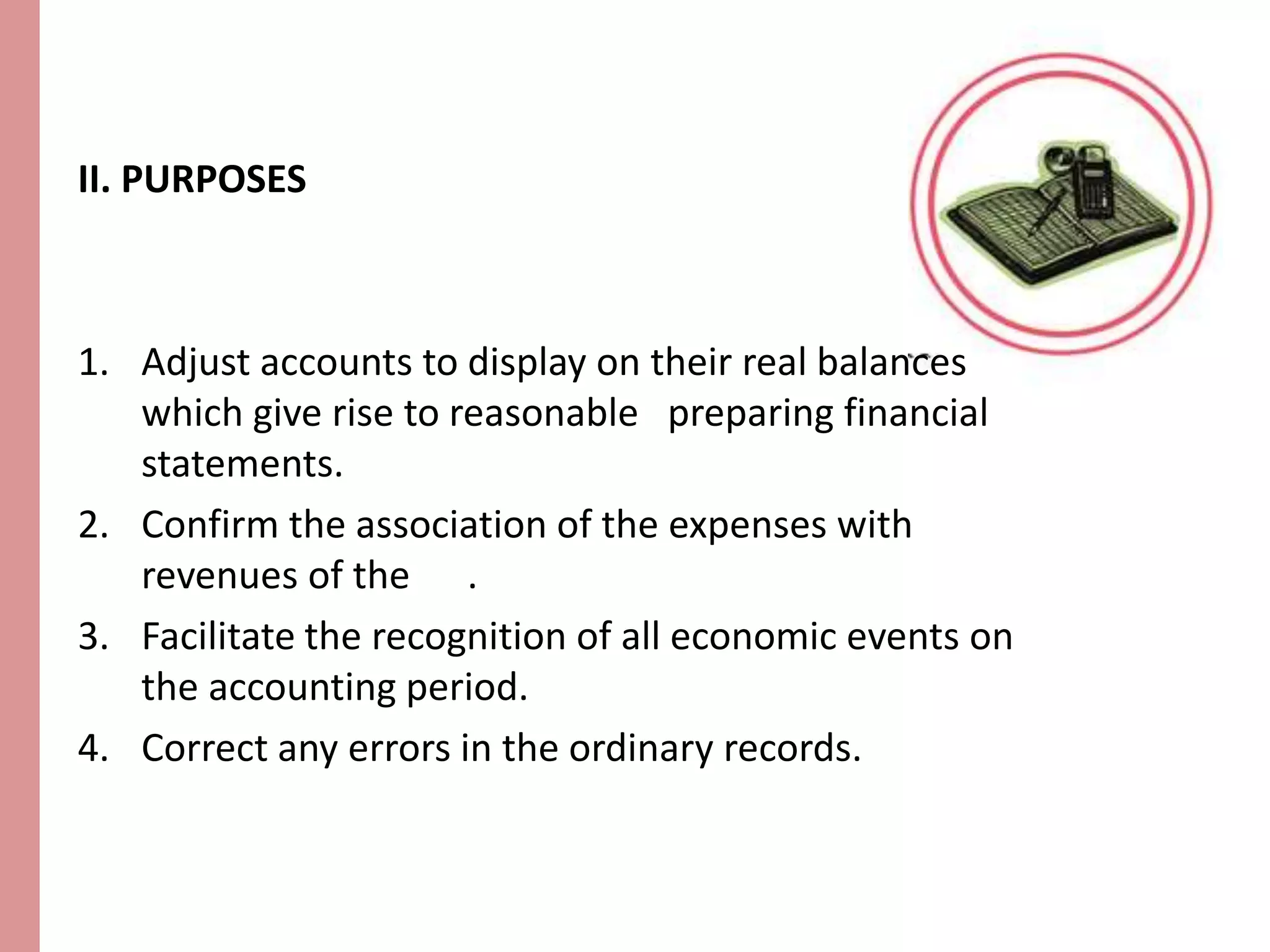II. PURPOSES 
1. Adjust accounts to display on their real balances 
which give rise to reasonable preparing financial 
statements. 
2. Confirm the association of the expenses with 
revenues of the . 
3. Facilitate the recognition of all economic events on 
the accounting period. 
4. Correct any errors in the ordinary records. 
 