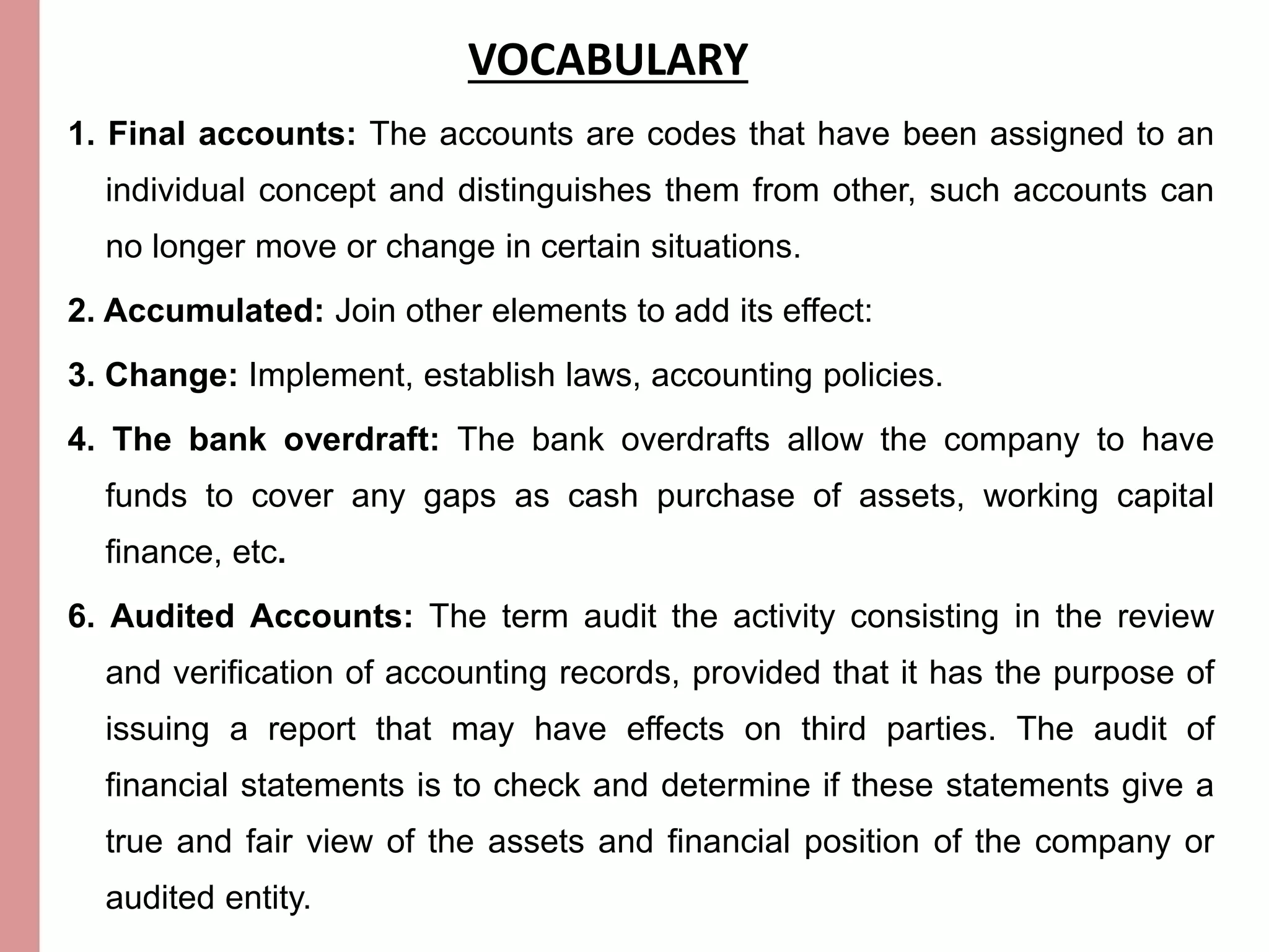 VOCABULARY 
1. Final accounts: The accounts are codes that have been assigned to an 
individual concept and distinguishes them from other, such accounts can 
no longer move or change in certain situations. 
2. Accumulated: Join other elements to add its effect: 
3. Change: Implement, establish laws, accounting policies. 
4. The bank overdraft: The bank overdrafts allow the company to have 
funds to cover any gaps as cash purchase of assets, working capital 
finance, etc. 
6. Audited Accounts: The term audit the activity consisting in the review 
and verification of accounting records, provided that it has the purpose of 
issuing a report that may have effects on third parties. The audit of 
financial statements is to check and determine if these statements give a 
true and fair view of the assets and financial position of the company or 
audited entity. 
 