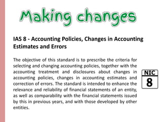 IAS 8 - Accounting Policies, Changes in Accounting 
Estimates and Errors 
The objective of this standard is to prescribe the criteria for 
selecting and changing accounting policies, together with the 
accounting treatment and disclosures about changes in 
accounting policies, changes in accounting estimates and 
correction of errors. The standard is intended to enhance the 
relevance and reliability of financial statements of an entity, 
as well as comparability with the financial statements issued 
by this in previous years, and with those developed by other 
entities. 
 