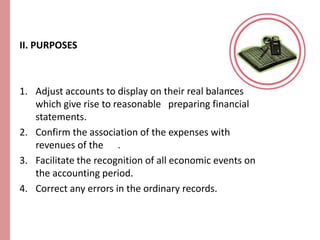 II. PURPOSES 
1. Adjust accounts to display on their real balances 
which give rise to reasonable preparing financial 
statements. 
2. Confirm the association of the expenses with 
revenues of the . 
3. Facilitate the recognition of all economic events on 
the accounting period. 
4. Correct any errors in the ordinary records. 
 