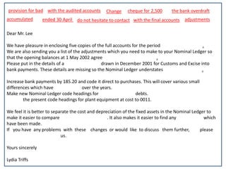 provision for bad Change 
Dear Mr. Lee 
with the audited accounts cheque for 2,500 the bank overdraft 
We have pleasure in enclosing five copies of the full accounts for the period ended 30 April 2002. 
We are also sending you a list of the adjustments which you need to make to your Nominal Ledger so 
that the opening balances at 1 May 2002 agree with the audited accounts. 
Please put in the details of a cheque for 2,500 drawn in December 2001 for Customs and Excise into 
bank payments. These details are missing so the Nominal Ledger understates the bank overdraft. 
Increase bank payments by 185.20 and code it direct to purchases. This will cover various small 
differences which have accumulated over the years. 
Make new Nominal Ledger code headings for provision for bad debts. 
Change the present code headings for plant equipment at cost to 0011. 
We feel it is better to separate the cost and depreciation of the fixed assets in the Nominal Ledger to 
make it easier to compare with the final accounts. It also makes it easier to find any adjustments which 
have been made. 
If you have any problems with these changes or would like to discuss them further, please 
do not hesitate to contact us. 
Yours sincerely 
Lydia Triffs 
ended 30 April 
accumulated 
do not hesitate to contact with the final accounts adjustments 
 