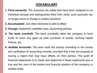 VOCABULARY 
1. Final accounts: The accounts are codes that have been assigned to an 
individual concept and distinguishes them from other, such accounts can 
no longer move or change in certain situations. 
2. Accumulated: Join other elements to add its effect: 
3. Change: Implement, establish laws, accounting policies. 
4. The bank overdraft: The bank overdrafts allow the company to have 
funds to cover any gaps as cash purchase of assets, working capital 
finance, etc. 
6. Audited Accounts: The term audit the activity consisting in the review 
and verification of accounting records, provided that it has the purpose of 
issuing a report that may have effects on third parties. The audit of 
financial statements is to check and determine if these statements give a 
true and fair view of the assets and financial position of the company or 
audited entity. 
 