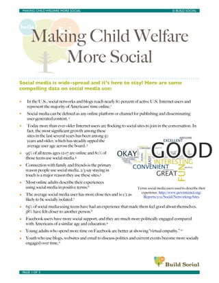 MAKING CHILD WELFARE MORE SOCIAL	

             	

                                         © BUILD SOCIAL




          Making Child Welfare
              More Social
Social media is wide-spread and it’s here to stay! Here are some
compelling data on social media use:

•      In the U.S., social networks and blogs reach nearly 80 percent of active U.S. Internet users and
       represent the majority of Americans’ time online.1
•      Social media can be deﬁned as any online platform or channel for publishing and disseminating
       user-generated content. 2
•      Today more than ever older Internet users are ﬂocking to social sites to join in the conversation. In
       fact, the most signiﬁcant growth among these
       sites in the last several years has been among 50
       years and older, which has steadily upped the
       average user age across the board. 3
• 95% of all teens ages 12-17 are online and 80% of
  those teens use social media.4
• Connection with family and friends is the primary
  reason people use social media. 2/3 say staying in
  touch is a major reason they use these sites.5
• Most online adults describe their experiences
  using social media in positive terms.6                                Terms social media users used to describe their
                                                                          experience. http://www.pewinternet.org/
• The average social media user has more close ties and is 1/2 as          Reports/2011/Social-Networking-Sites
  likely to be socially isolated.7
• 65% of social media-using teens have had an experience that made them feel good about themselves.
  58% have felt closer to another person.8
• Facebook users have more social support, and they are much more politically engaged compared
  with Americans of a similar age and education.9
• Young adults who spend more time on Facebook are better at showing “virtual empathy.” 10
• Youth who use blogs, websites and email to discuss politics and current events become more socially
  engaged over time.11




    PAGE 1 OF 3	

                                  	

 